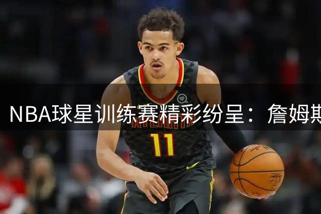 NBA球星训练赛精彩纷呈：詹姆斯表现抢眼 德罗赞稳定发挥
